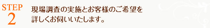 ご依頼内容を確認後、現場調査の日程を調整いたします。