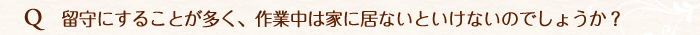 留守にすることが多く、作業中は家にいないといけないでしょうか。