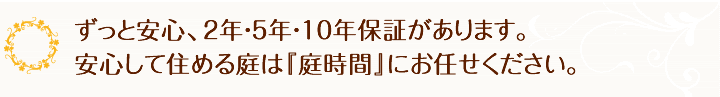 ずっと安心。2年・5年・10年保証があります。安心して住めるお庭『エクステリア･外構の庭時間にお任せください。』