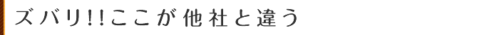 ズバリ！！ここが他社と違う