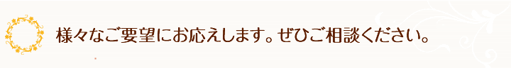 様々なご要望にお応えします。ぜひご相談ください。