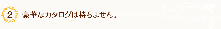 2.豪華なカタログは持ちません。