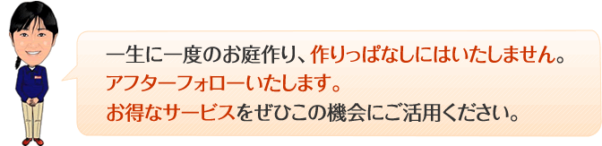 一生に一度のお庭作り、作りっぱなしにはいたしません。アフターフォローいたします。お得なサービスをご利用ください。